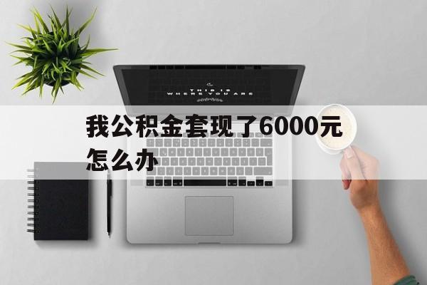 平阳最新我公积金套现了6000元怎么办方法分析(最方便真实的平阳住房公积金套取现金方法)